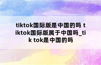 tiktok国际版是中国的吗 tiktok国际版属于中国吗_tik tok是中国的吗